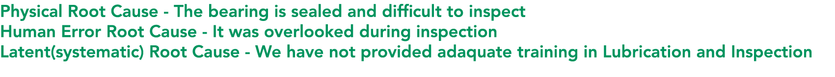 Physical Root Cause The bearing is sealed and difficult to inspect Human Error Root Cause It was overlooked during in...