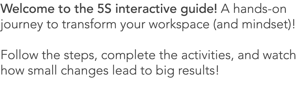 Welcome to the 5S interactive guide! A hands on journey to transform your workspace (and mindset)! Follow the steps, ...