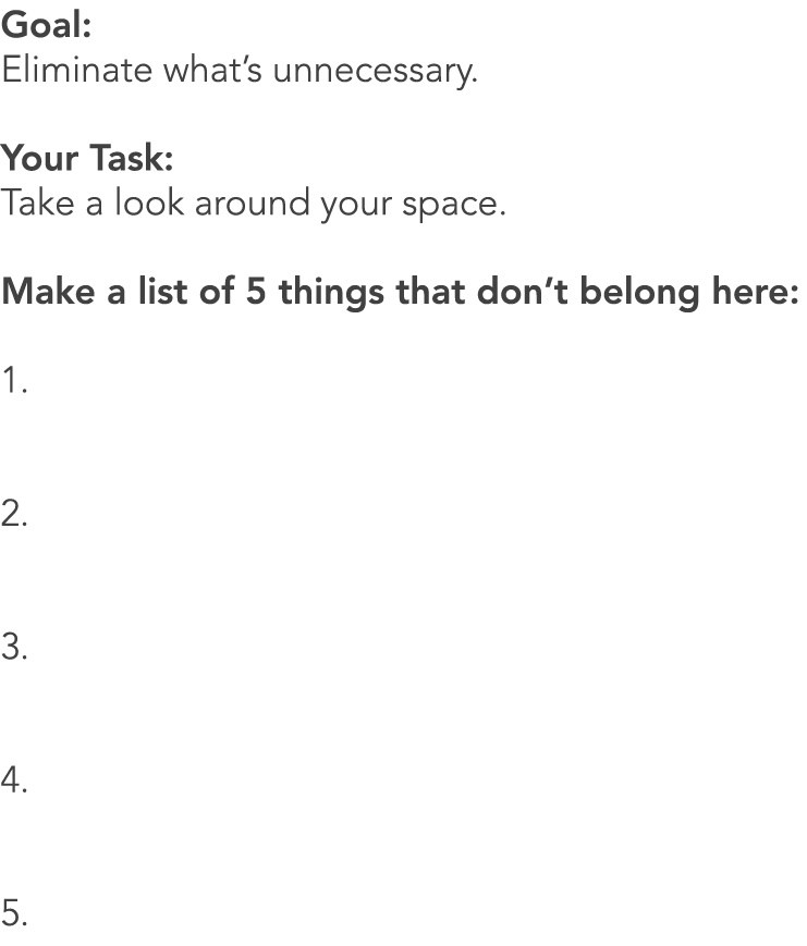 Goal: Eliminate what’s unnecessary. Your Task: Take a look around your space. Make a list of 5 things that don’t belo...