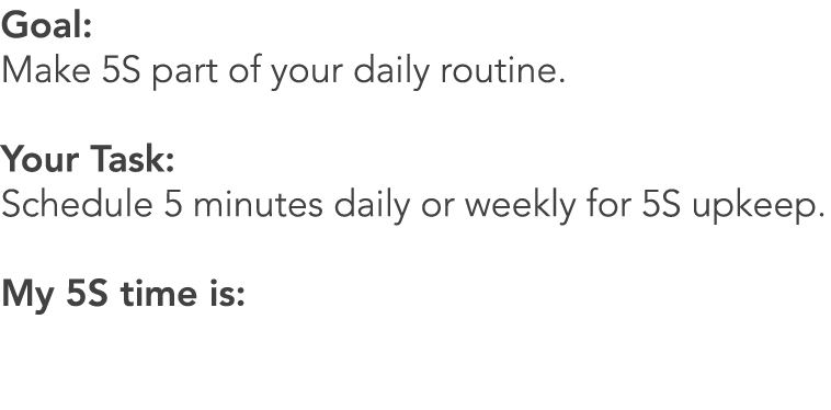 Goal: Make 5S part of your daily routine. Your Task: Schedule 5 minutes daily or weekly for 5S upkeep. My 5S time is: 