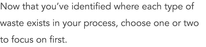 Now that you’ve identified where each type of waste exists in your process, choose one or two to focus on first.