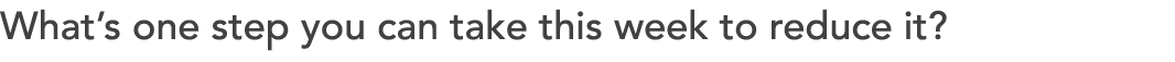 What’s one step you can take this week to reduce it?
