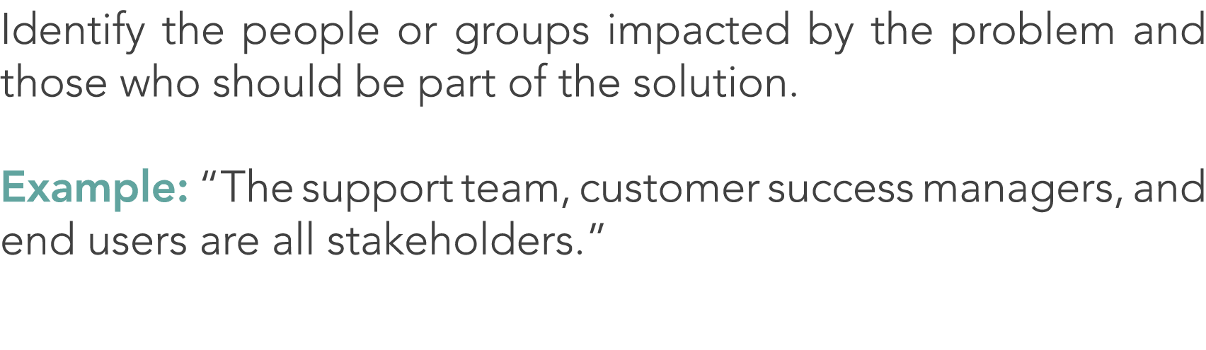 Identify the people or groups impacted by the problem and those who should be part of the solution. Example: “The sup...