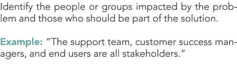Identify the people or groups impacted by the problem and those who should be part of the solution. Example: “The sup...